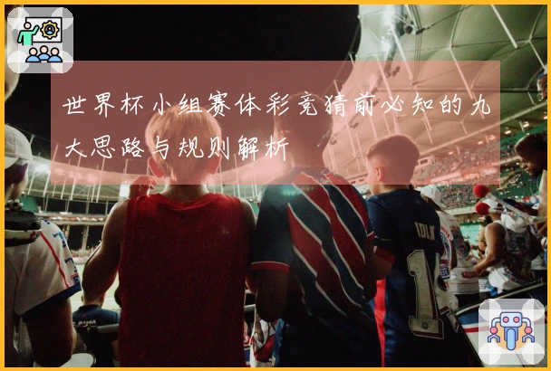 世界杯小组赛体彩竞猜前必知的九大思路与规则解析