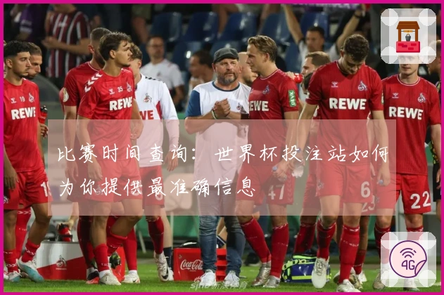 比赛时间查询：世界杯投注站如何为你提供最准确信息