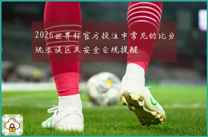 2026世界杯官方投注中常见的比分玩法误区及安全合规提醒